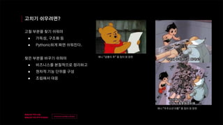 v
제목
이름
고치기 쉬우려면?
고칠 부분을 찾기 쉬워야
● 가독성, 구조화 등
● Pythonic하게 짜면 쉬워진다.
찾은 부분을 바꾸기 쉬워야
● 비즈니스를 본질적으로 정리하고
● 원자적 기능 단위를 구성
● 조립해서 대응
애니 “우주소년 아톰” 중 밈이 된 장면
애니 “곰돌이 푸” 중 밈이 된 장면
 