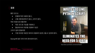 v
제목
이름
결론
좋은 코드는
● 만들때 적은 비용이 들고,
● 고칠 곳을 발견하기 쉽고, 고치기 쉽다.
적은 비용으로 만들려면
● 적은 코드로 기능을 구현하고
● 필요에 따라 의존을 조절하기 쉽고
고치기 쉽게 만들려면
● 가장 어려운 부분인 데이터 모델부터 쉽게 고칠 수 있어야 한다.
Django에 많은 것이 이미 준비되어 있다.
http://www.quickmeme.com/meme/35epb9
 