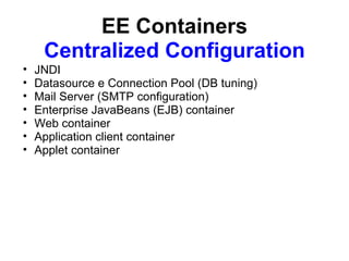EE Containers
     Centralized Configuration
•   JNDI
•   Datasource e Connection Pool (DB tuning)
•   Mail Server (SMTP configuration)
•   Enterprise JavaBeans (EJB) container
•   Web container
•   Application client container
•   Applet container
 