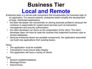 Business Tier
                Local and Remote
Enterprise bean is a server-side component that encapsulates the business logic of
   an application. For several reasons, enterprise beans simplify the development
   of large, distributed applications.
 • the bean developer can concentrate on solving business problems because the
    container is responsible for system-level services such as transaction
    management and security authorization.
 • the client developer can focus on the presentation of the client. The client
    developer does not have to code the routines that implement business rules or
    access databases.
 • because enterprise beans are portable components, the application assembler
    can build new applications from existing beans.

When
• The application must be scalable
• Transactions must ensure data integrity
• The application will have a variety of clients

Type
 • Session (stateful/stateless)
 • Message-Driven
 • Asyncronous
 