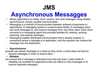 JMS
      Asynchronous Messagges
 •   Allows applications to create, send, receive, and read messages using reliable,
     asynchronous, loosely coupled communication.
 •   Messaging is a method of communication between software components or
     applications. A messaging system is a peer-to-peer facility: A messaging client
     can send messages to, and receive messages from, any other client. Each client
     connects to a messaging agent that provides facilities for creating, sending,
     receiving, and reading messages.
 •   Messaging enables distributed communication that is loosely coupled. A
     component sends a message to a destination, and the recipient can retrieve the
     message from the destination.

 • Asynchronous:
provider can deliver messages to a client as they arrive; a client does not have to
   request messages in order to receive them.
 • Reliable:
can ensure that a message is delivered once and only once. Lower levels of
   reliability are available for applications that can afford to miss messages or to
   receive duplicate messages.
 