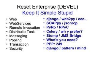 Reset Enterprise (DEVEL)
          Keep It Simple Stupid
•   Web                 •   django / web2py / ecc..
•   WebServices         •   SOAPpy / jsonrcp
•   Remote Invocation   •   PyRo / RPyC
•   Distribuite Task    •   Celery / wh y prefer?
•   Messaging           •   Stomp / JMS Bridge
•   Pooling             •   What's you need?
•   Transaction         •   PEP: 249
•   Security            •   django / pattern / mind
 