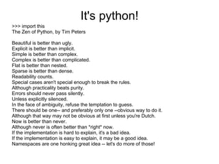 It's python!
>>> import this
The Zen of Python, by Tim Peters

Beautiful is better than ugly.
Explicit is better than implicit.
Simple is better than complex.
Complex is better than complicated.
Flat is better than nested.
Sparse is better than dense.
Readability counts.
Special cases aren't special enough to break the rules.
Although practicality beats purity.
Errors should never pass silently.
Unless explicitly silenced.
In the face of ambiguity, refuse the temptation to guess.
There should be one-- and preferably only one --obvious way to do it.
Although that way may not be obvious at first unless you're Dutch.
Now is better than never.
Although never is often better than *right* now.
If the implementation is hard to explain, it's a bad idea.
If the implementation is easy to explain, it may be a good idea.
Namespaces are one honking great idea -- let's do more of those!
 