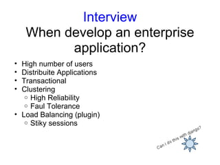 Interview
    When develop an enterprise
          application?
• High number of users
• Distribuite Applications
• Transactional
• Clustering
   o High Reliability
   o Faul Tolerance
• Load Balancing (plugin)
   o Stiky sessions
 