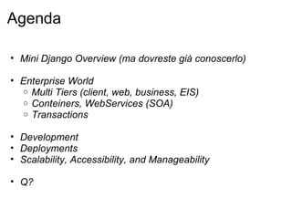 Agenda

• Mini Django Overview (ma dovreste già conoscerlo)

• Enterprise World
   o Multi Tiers (client, web, business, EIS)
   o Conteiners, WebServices (SOA)
   o Transactions


• Development
• Deployments
• Scalability, Accessibility, and Manageability

• Q?
 