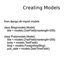 Creating Models from django.db import models class Blog(models.Model): title = models.CharField(maxlength=200) class Post(models.Model): title = models.CharField(maxlength=200) body = models.TextField() blog = models.ForeignKey(Blog) pub_date = models.DateTimeField() 