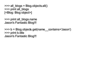 >>> all_blogs = Blog.objects.all() >>> print all_blogs [<Blog: Blog object>] >>> print all_blogs.name Jason's Fantastic Blog!!! >>> b = Blog.objects.get(name__contains='Jason') >>> print b.title Jason's Fantastic Blog!!! 