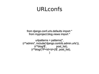 URLconfs from django.conf.urls.defaults import * from myproject.blog.views import * urlpatterns = patterns('', (r'^admin/', include('django.contrib.admin.urls')), (r'^blog/$',  post_list), (r'^blog/(?P<id>\d+)/$', post_list), ) 