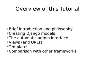 Overview of this Tutorial Brief introduction and philosophy Creating Django models The automatic admin interface Views (and URLs) Templates Comparison with other frameworks 