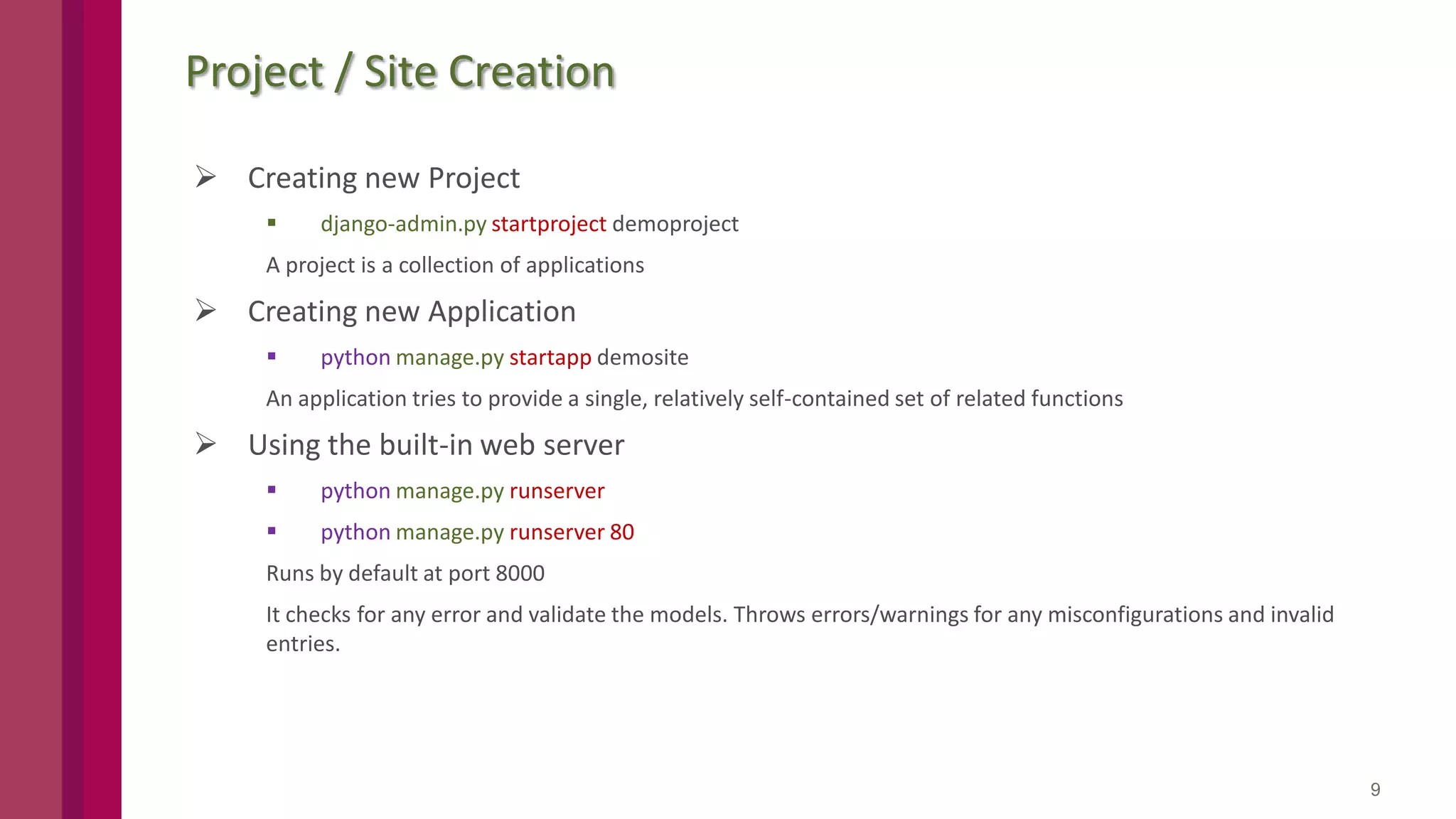 Project / Site Creation  Creating new Project  django-admin.py startproject demoproject A project is a collection of applications  Creating new Application  python manage.py startapp demosite An application tries to provide a single, relatively self-contained set of related functions  Using the built-in web server  python manage.py runserver  python manage.py runserver 80 Runs by default at port 8000 It checks for any error and validate the models. Throws errors/warnings for any misconfigurations and invalid entries. 9 