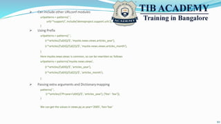  Can include other URLconf modules
urlpatterns = patterns(' ',
url(r'^support/', include('demoproject.support.urls')),
)
 Using Prefix
urlpatterns = patterns(' ',
(r'^articles/(d{4})/$', 'mysite.news.views.articles_year'),
(r'^articles/(d{4})/(d{2})/$', 'mysite.news.views.articles_month'),
)
Here mysite.news.views is common, so can be rewritten as follows
urlpatterns = patterns('mysite.news.views',
(r'^articles/(d{4})/$', 'articles_year'),
(r'^articles/(d{4})/(d{2})/$', 'articles_month'),
)
 Passing extra arguments and Dictionarymapping
patterns(' ',
(r'^articles/(?P<year>d{4})/$', 'articles_year'), {'foo': 'bar'}),
)
We can get the values in views.py as year='2005', foo='bar'
10
 
