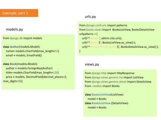 from django.db import models
class Author(models.Model):
name= models.CharField(max_length=50)
email = models. EmailField()
class Book(models.Model):
author = models.ForeignKey(Author)
title= models.CharField(max_length=100)
price = models. DecimalField(decimal_places=2,
max_digits=11)
from django.conf.urls import patterns
from books.views import BooksListView, BooksDetailsView
urlpatterns = [
url(r'^admin/', admin.site.urls),
url(r'^books/$', BooksListView.as_view() ),
url(r'^books/(?P<pk>[0-9])/$', BooksDetailsView.as_view() ),
]
from django.http import HttpResponse
from django.views.generic.list import ListView
from django.views.generic.detail import DetailsView
from .models import Books
class BooksListView(ListView):
model = Books
class BooksListView (DetailsView):
model = Books
models.py
urls.py
views.py
Example, part 1
 