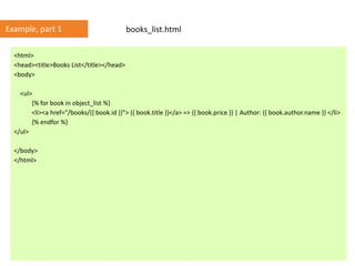 <html>
<head><title>Books List</title></head>
<body>
<ul>
{% for book in object_list %}
<li><a href="/books/{{ book.id }}"> {{ book.title }}</a> => {{ book.price }} | Author: {{ book.author.name }} </li>
{% endfor %}
</ul>
</body>
</html>
books_list.htmlExample, part 1
 