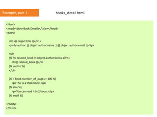 <html>
<head><title>Book Details</title></head>
<body>
<h1>{{ object.title }}</h1>
<p>By author: {{ object.author.name }} {{ object.author.email }},</p>
<ul>
{% for related_book in object.author.books.all %}
<li>{{ related_book }}</li>
{% endfor %}
</ul>
{% if book.number_of_pages > 100 %}
<p>This is a thick book.</p>
{% else %}
<p>You can read it in 2 hours.</p>
{% endif %}
</body>
</html>
books_detail.htmlExample, part 1
 
