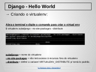 Django - Hello World
→ Criando o virtualenv:
Abra o terminal e digite o comando para criar o virtual env
$ virtualenv auladjango --no-site-packages --distribute
auladjango = nome do virtualenv
--no-site-packages = não terá acesso à recursos fora do virtualenv
--distribute = definir a variavel VIRTUALENV_DISTRIBUTE p/ torná-lo padrão.
by Fabiano Góes / Estude[py]
 