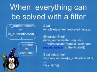 When everything can
be solved with a filter
$ cat
templatetags/authenticated_tags.py
...
@register.filter()
def is_authenticated(request):
return hasattr(request, 'user') and
request.user.is_authenticated()
$ cat index.html
{% if request.user|is_authenticated %}
...
{% endif %}
is_authenticated
vs.
is_authenticated(
)
capfirst
vs.
capitalize
 