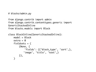 # blocks/admin.py

from django.contrib import admin
from django.contrib.contenttypes.generic import
GenericStackedInline
from blocks.models import Block

class BlockInline(GenericStackedInline):
    model = Block
    extra = 0
    fieldsets = (
        (None, {
             'fields': (('block_type', 'sort',),
            'image', 'title', 'text',)
        }),
    )
 
