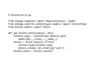 # blocks/utils.py

from django.template import RequestContext, loader
from django.contrib.contenttypes.models import ContentType
from blocks.models import Block

def get_blocks_html(request, obj):
    content_type = ContentType.objects.get(
       model=obj.__class__.__name__)
    blocks = Block.objects.filter(
       content_type=content_type,
       object_id=obj.id).order_by('sort')
    blocks_count = blocks.count()
 