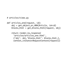 # articles/views.py

def articles_one(request, id):
    obj = get_object_or_404(Article, id=id)
    blocks_html = get_blocks_html(request, obj)

    return render_to_response(
      'articles/articles_one.html',
      {'obj': obj,'blocks_html': blocks_html,},
      context_instance=RequestContext(request))
 