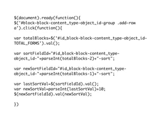 $(document).ready(function(){
$('#block-block-content_type-object_id-group .add-row
a').click(function(){

var totalBlocks=$('#id_block-block-content_type-object_id-
TOTAL_FORMS').val();

var sortFieldId="#id_block-block-content_type-
object_id-"+parseInt(totalBlocks-2)+"-sort";

var newSortFieldId="#id_block-block-content_type-
object_id-"+parseInt(totalBlocks-1)+"-sort";

var lastSortVal=$(sortFieldId).val();
var newSortVal=parseInt(lastSortVal)+10;
$(newSortFieldId).val(newSortVal);

})
 