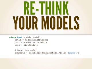 RE-THINK
  YOUR MODELS
class Post(models.Model):
    title = models.CharField()
    text = models.TextField()
    tags = ListField()

    # Note: Use defer
    comments = ListField(EmbeddedModelField('Comment'))
 
