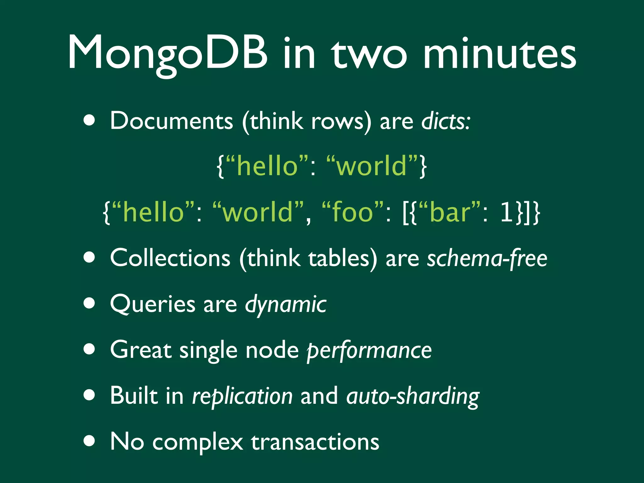 MongoDB in two minutes
• Documents (think rows) are dicts:
            {“hello”: “world”}
  {“hello”: “world”, “foo”: [{“bar”: 1}]}
• Collections (think tables) are schema-free
• Queries are dynamic
• Great single node performance
• Built in replication and auto-sharding
• No complex transactions
 