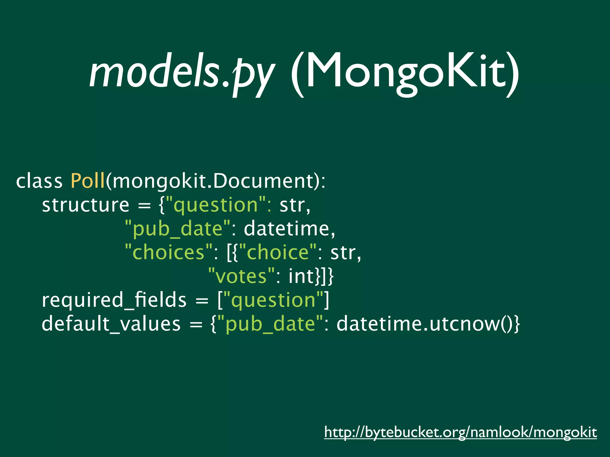 models.py (MongoKit)

class Poll(mongokit.Document):
   structure = {"question": str,
            "pub_date": datetime,
            "choices": [{"choice": str,
                    "votes": int}]}
   required_ﬁelds = ["question"]
   default_values = {"pub_date": datetime.utcnow()}




                               http://bytebucket.org/namlook/mongokit
 