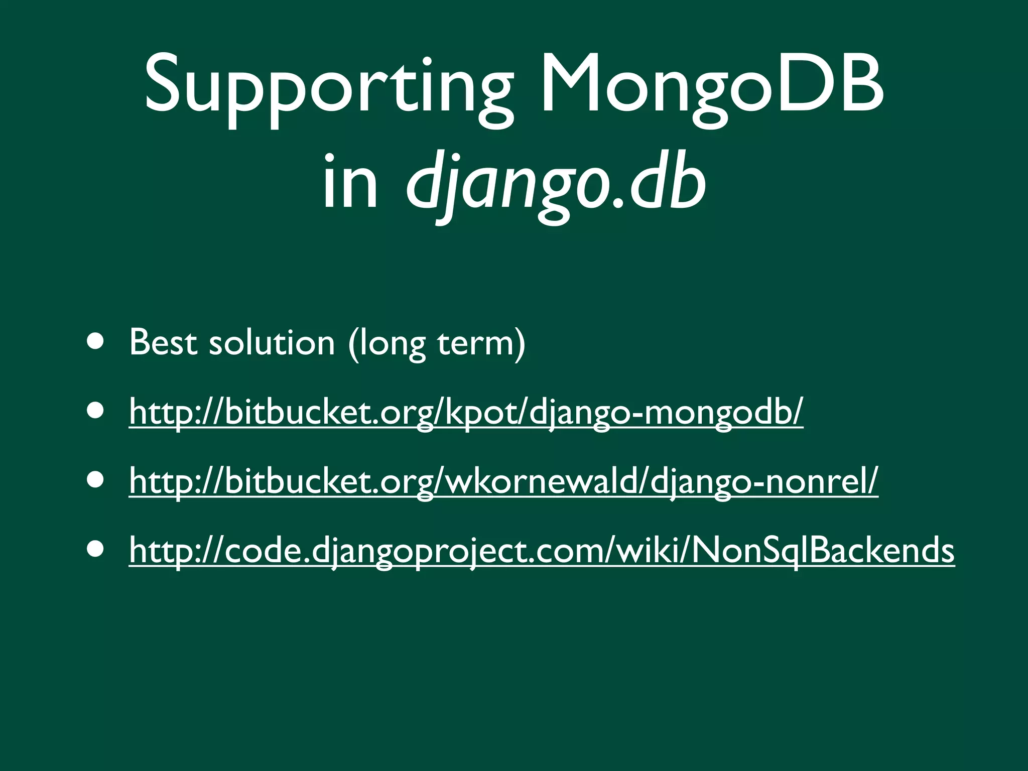 Supporting MongoDB
        in django.db
•   Best solution (long term)

•   http://bitbucket.org/kpot/django-mongodb/

•   http://bitbucket.org/wkornewald/django-nonrel/

•   http://code.djangoproject.com/wiki/NonSqlBackends
 