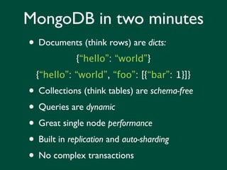 MongoDB in two minutes
• Documents (think rows) are dicts:
            {“hello”: “world”}
  {“hello”: “world”, “foo”: [{“bar”: 1}]}
• Collections (think tables) are schema-free
• Queries are dynamic
• Great single node performance
• Built in replication and auto-sharding
• No complex transactions
 