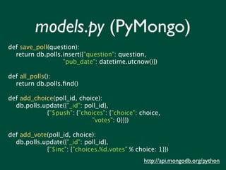 models.py (PyMongo)
def save_poll(question):
  return db.polls.insert({"question": question,
                  "pub_date": datetime.utcnow()})

def all_polls():
  return db.polls.ﬁnd()

def add_choice(poll_id, choice):
  db.polls.update({"_id": poll_id},
            {"$push": {"choices": {"choice": choice,
                            "votes": 0}}})

def add_vote(poll_id, choice):
  db.polls.update({"_id": poll_id},
            {"$inc": {"choices.%d.votes" % choice: 1}})
                                              http://api.mongodb.org/python
 