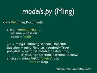 models.py (Ming)
class Poll(ming.Document):

  class __mongometa__:
     session = session
     name = "polls"

  _id = ming.Field(ming.schema.ObjectId)
  question = ming.Field(str, required=True)
  pub_date = ming.Field(datetime.datetime,
           if_missing=datetime.datetime.utcnow)
  choices = ming.Field([{"choice": str,
                 "votes": int}])

                                http://merciless.sourceforge.net/
 