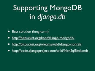Supporting MongoDB
        in django.db
•   Best solution (long term)

•   http://bitbucket.org/kpot/django-mongodb/

•   http://bitbucket.org/wkornewald/django-nonrel/

•   http://code.djangoproject.com/wiki/NonSqlBackends
 