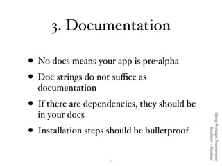 3. Documentation

• No docs means your app is pre-alpha
• Doc strings do not suﬃce as
  documentation
• If there are dependencies, they should be
  in your docs




                                              Django Packages Thunderdome
• Installation steps should be bulletproof



                                                      @pydanny / @audreyr
                     11
 