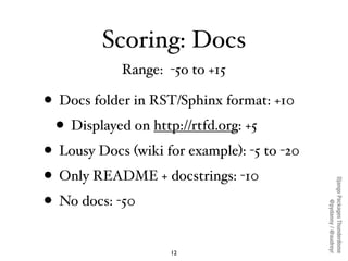 Scoring: Docs
            Range: -5o to +15

• Docs folder in RST/Sphinx format: +10
  • Displayed on http://rtfd.org: +5
• Lousy Docs (wiki for example): -5 to -20
• Only README + docstrings: -10




                                             Django Packages Thunderdome
• No docs: -50



                                                     @pydanny / @audreyr
                    12
 