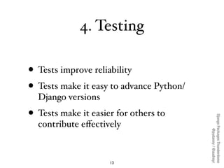 4. Testing

• Tests improve reliability
• Tests make it easy to advance Python/
  Django versions
• Tests make it easier for others to




                                          Django Packages Thunderdome
  contribute eﬀectively




                                                  @pydanny / @audreyr
                     13
 