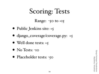 Scoring: Tests
            Range: -50 to +15

• Public Jenkins site: +5
• django_coverage/coverage.py: +5
• Well done tests: +5
• No Tests: -10




                                    Django Packages Thunderdome
• Placeholder tests: -50



                                            @pydanny / @audreyr
                   14
 