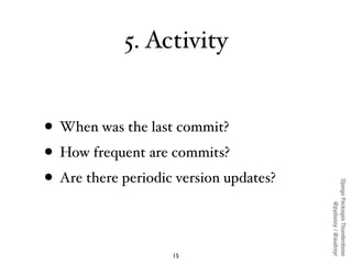 5. Activity


• When was the last commit?
• How frequent are commits?
• Are there periodic version updates?




                                        Django Packages Thunderdome
                                                @pydanny / @audreyr
                    15
 