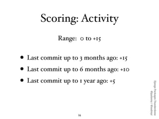 Scoring: Activity
            Range: 0 to +15


• Last commit up to 3 months ago: +15
• Last commit up to 6 months ago: +10
• Last commit up to 1 year ago: +5




                                        Django Packages Thunderdome
                                                @pydanny / @audreyr
                   16
 