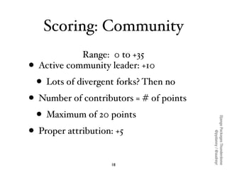 Scoring: Community
              Range: 0 to +35
•   Active community leader: +10
    • Lots of divergent forks? Then no
• Number of contributors = # of points
  • Maximum of 20 points




                                         Django Packages Thunderdome
• Proper attribution: +5



                                                 @pydanny / @audreyr
                      18
 