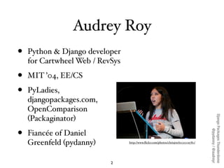 Audrey Roy
•   Python & Django developer
    for Cartwheel Web / RevSys

•   MIT ’04, EE/CS

•   PyLadies,
    djangopackages.com,
    OpenComparison




                                                                                    Django Packages Thunderdome
    (Packaginator)

•




                                                                                            @pydanny / @audreyr
    Fiancée of Daniel
    Greenfeld (pydanny)          http://www.ﬂickr.com/photos/chrisjrn/6102009780/




                           2
 