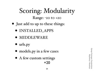 Scoring: Modularity
              Range: -20 t0 +20
•   Just add to up to these things:
    • INSTALLED_APPS
    • MIDDLEWARE
    • urls.py




                                      Django Packages Thunderdome
    • models.py in a few cases




                                              @pydanny / @audreyr
    • A few custom settings
                     +20
                       20
 