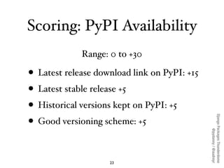 Scoring: PyPI Availability
             Range: 0 to +30

• Latest release download link on PyPI: +15
• Latest stable release +5
• Historical versions kept on PyPI: +5




                                              Django Packages Thunderdome
• Good versioning scheme: +5




                                                      @pydanny / @audreyr
                    23
 