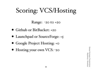 Scoring: VCS/Hosting
           Range: -20 t0 +20

• Github or BitBucket: +20
• Launchpad or SourceForge: +5
• Google Project Hosting: +0




                                 Django Packages Thunderdome
• Hosting your own VCS: -20




                                         @pydanny / @audreyr
                   25
 