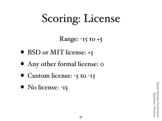 Scoring: License
             Range: -15 to +5

• BSD or MIT license: +5
• Any other formal license: 0
• Custom license: -5 to -15




                                Django Packages Thunderdome
• No license: -15




                                        @pydanny / @audreyr
                    27
 