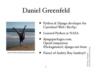 Daniel Greenfeld
                                                  •   Python & Django developer for
                                                      Cartwheel Web / RevSys

                                                  •   Learned Python at NASA

                                                  •   djangopackages.com,
                                                      OpenComparison
                                                      (Packaginator), django-uni-form




                                                                                        Django Packages Thunderdome
http://www.ﬂickr.com/photos/pydanny/4442245488/
                                                  •   Fiancé of Audrey Roy (audreyr)




                                                                                                @pydanny / @audreyr
                                                       3
 