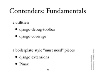 Contenders: Fundamentals
 2 utilities:
  • django-debug-toolbar
  • django-coverage
 2 boilerplate-style “must need” pieces




                                          Django Packages Thunderdome
  • django-extensions



                                                  @pydanny / @audreyr
  • Pinax
                      41
 