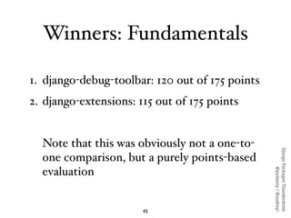 Winners: Fundamentals

1. django-debug-toolbar: 120 out of 175 points
2. django-extensions: 115 out of 175 points


  Note that this was obviously not a one-to-




                                                 Django Packages Thunderdome
  one comparison, but a purely points-based




                                                         @pydanny / @audreyr
  evaluation


                       45
 