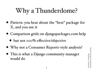 Why a Thunderdome?
• Pattern: you hear about the “best” package for
  X, and you use it
• Comparison grids on djangopackages.com help
  • but not 100% eﬀective/objective
• Why not a Consumer Reports-style analysis?




                                                   Django Packages Thunderdome
• This is what a Django community manager



                                                           @pydanny / @audreyr
  would do

                        5
 