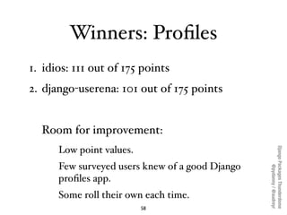Winners: Proﬁles
1. idios: 111 out of 175 points
2. django-userena: 101 out of 175 points


  Room for improvement:




                                                 Django Packages Thunderdome
      Low point values.
      Few surveyed users knew of a good Django




                                                         @pydanny / @audreyr
      proﬁles app.
      Some roll their own each time.
                          58
 