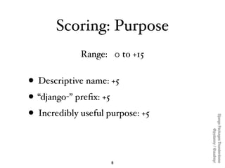 Scoring: Purpose
             Range: 0 to +15


• Descriptive name: +5
• “django-” preﬁx: +5
• Incredibly useful purpose: +5




                                  Django Packages Thunderdome
                                          @pydanny / @audreyr
                     8
 